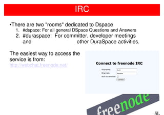 IRC
•There are two "rooms" dedicated to Dspace
  1. #dspace: For all general DSpace Questions and Answers
  2. #duraspace: For committer, developer meetings
     and                 other DuraSpace activities.

The easiest way to access the
service is from:
http://webchat.freenode.net/




                                                             SL
 