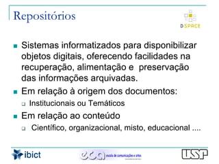 Repositórios

   Sistemas informatizados para disponibilizar
    objetos digitais, oferecendo facilidades na
    recuperação, alimentação e preservação
    das informações arquivadas.
   Em relação à origem dos documentos:
       Institucionais ou Temáticos
   Em relação ao conteúdo
       Científico, organizacional, misto, educacional ....
 
