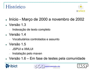 Histórico

   Início - Março de 2000 a novembro de 2002
   Versão 1.3
       Indexação de texto completo
   Versão 1.4
       Vocabulários controlados e assunto
   Versão 1.5
       JSPUI e XMLUI
       Instalação pelo maven
   Versão 1.6 – Em fase de testes pela comunidade
 