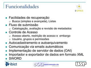 Funcionalidades

   Facilidades de recuperação
       Busca (simples e avançada), Listas
   Fluxo de submissão
       Catalogação, avaliação e revisão de metadados
   Controle de Acesso
       Acesso aberto, restrição de acesso e embargo
       Usuário, grupos e permissões
   Autocadastramento e autoarquivamento
   Comunicação via emails automáticos
   Implementação de servidor de dados (OAI)
   Importador e exportador de dados em formato XML
   SWORD
 