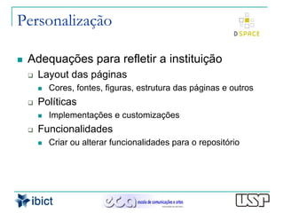 Personalização

   Adequações para refletir a instituição
       Layout das páginas
           Cores, fontes, figuras, estrutura das páginas e outros
       Políticas
           Implementações e customizações
       Funcionalidades
           Criar ou alterar funcionalidades para o repositório
 