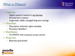 What is DSpace? Captures Digital research material in  any formats Directly from creators Large-scale, stable, managed long-term storage Describes Descriptive, technical, rights metadata Persistent identifiers Distributes Via WWW, with necessary access control Preserves Bitstream guaranteed 