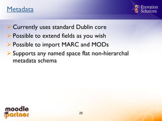 Metadata Currently uses standard Dublin core Possible to extend fields as you wish Possible to import MARC and MODs Supports any named space flat non-hierarchal metadata schema 