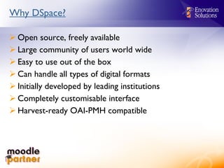 Why DSpace? Open source, freely available Large community of users world wide Easy to use out of the box Can handle all types of digital formats Initially developed by leading institutions Completely customisable interface Harvest-ready OAI-PMH compatible 