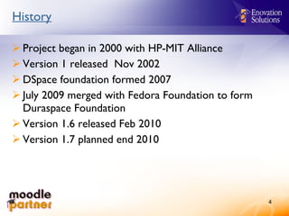 History Project began in 2000 with HP-MIT Alliance Version 1 released  Nov 2002 DSpace foundation formed 2007 July 2009 merged with Fedora Foundation to form Duraspace Foundation Version 1.6 released Feb 2010 Version 1.7 planned end 2010 