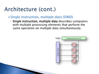 Single instruction, multiple data (SIMD)
 Single instruction, multiple data describes computers
with multiple processing elements that perform the
same operation on multiple data simultaneously.
 