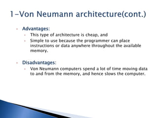 • Advantages:
• This type of architecture is cheap, and
• Simple to use because the programmer can place
instructions or data anywhere throughout the available
memory.
• Disadvantages:
• Von Neumann computers spend a lot of time moving data
to and from the memory, and hence slows the computer.
 