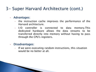 • Advantages:
• the instruction cache improves the performance of the
Harvard architecture.
• I/O controller is connected to data memory.This
dedicated hardware allows the data streams to be
transferred directly into memory without having to pass
through the CPU's registers.
• Disadvantages:
• If we were executing random instructions, this situation
would be no better at all.
 