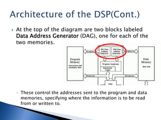  At the top of the diagram are two blocks labeled
Data Address Generator (DAG), one for each of the
two memories.
◦ These control the addresses sent to the program and data
memories, specifying where the information is to be read
from or written to.
 