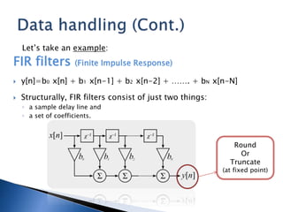 Let’s take an example:
FIR filters (Finite Impulse Response)
 y[n]=b0 x[n] + b1 x[n-1] + b2 x[n-2] + ……. + bN x[n-N]
 Structurally, FIR filters consist of just two things:
◦ a sample delay line and
◦ a set of coefficients.
Round
Or
Truncate
(at fixed point)
 