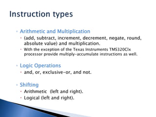 ◦ Arithmetic and Multiplication
 (add, subtract, increment, decrement, negate, round,
absolute value) and multiplication.
 With the exception of the Texas Instruments TMS320Clx
processor provide multiply-accumulate instructions as well.
◦ Logic Operations
 and, or, exclusive-or, and not.
◦ Shifting
 Arithmetic (left and right).
 Logical (left and right).
 