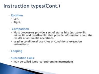 ◦ Rotation
 Left.
 Right.
◦ Comparison
 Most processors provide a set of status bits (ex: zero-Bit,
minus Bit and overflow Bit) that provide information about the
results of arithmetic operations.
 used in conditional branches or conditional execution
instructions.
◦ Looping
◦ Subroutine Calls
 may be called jump-to-subroutine instructions.
 