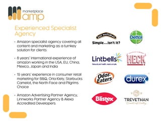 • Amazon specialist agency covering all
content and marketing as a turnkey
solution for clients
• 8 years’ international experience of
amazon working in the USA, EU, China,
Mexico, Japan and India
• 15 years’ experience in consumer retail
marketing for B&Q, Orla Kiely, Starbucks
Camelot, the North Face and Pilgrims
Choice
• Amazon Advertising Partner Agency,
Linnworks Partner Agency & Alexa
Accredited Developers
Experienced Specialist
Agency
 