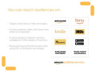 You can reach audiences on:
• Target a vast array of sites and apps
• Ensure publisher safety with black and
white list of websites
• Trusted Amazon Publisher services
available for 100% visibility of inventory
• Reduced fraud and intermediary fees
using DSP vs 3rd party exchanges
 