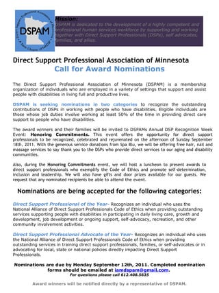 Mission:
                     DSPAM is dedicated to the development of a highly competent and
                     professional human services workforce by supporting and working
                     together with Direct Support Professionals (DSPs), self advocates,
                     families, and allies.



Direct Support Professional Association of Minnesota
            Call for Award Nominations

The Direct Support Professional Association of Minnesota (DSPAM) is a membership
organization of individuals who are employed in a variety of settings that support and assist
people with disabilities in living full and productive lives.

DSPAM is seeking nominations in two categories to recognize the outstanding
contributions of DSPs in working with people who have disabilities. Eligible individuals are
those whose job duties involve working at least 50% of the time in providing direct care
support to people who have disabilities.

The award winners and their families will be invited to DSPAMs Annual DSP Recognition Week
Event: Honoring Commitments. This event offers the opportunity for direct support
professionals to be recognized, celebrated and rejuvenated on the afternoon of Sunday September
18th, 2011. With the generous service donations from Spa Blu, we will be offering free hair, nail and
massage services to say thank you to the DSPs who provide direct services to our aging and disability
communities.

Also, during the Honoring Commitments event, we will host a luncheon to present awards to
direct support professionals who exemplify the Code of Ethics and promote self-determination,
inclusion and leadership. We will also have gifts and door prizes available for our guests. We
request that any nominated recipients be able to attend the event.

  Nominations are being accepted for the following categories:
Direct Support Professional of the Year- Recognizes an individual who uses the
National Alliance of Direct Support Professionals Code of Ethics when providing outstanding
services supporting people with disabilities in participating in daily living care, growth and
development, job development or ongoing support, self-advocacy, recreation, and other
community involvement activities.

Direct Support Professional Advocate of the Year- Recognizes an individual who uses
the National Alliance of Direct Support Professionals Code of Ethics when providing
outstanding services in training direct support professionals, families, or self-advocates or in
advocating for local, state or national policies directly impacting Direct Support
Professionals.

Nominations are due by Monday September 12th, 2011. Completed nomination
            forms should be emailed at iamdspam@gmail.com.
                            For questions please call 612.408.5635

         Award winners will be notified directly by a representative of DSPAM.
 