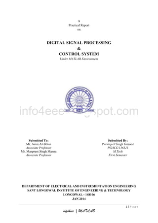 A
Practical Report
on

DIGITAL SIGNAL PROCESSING
&
CONTROL SYSTEM
Under MATLAB Environment

Submitted To:
Mr. Asim Ali Khan
Associate Professor
Mr. Manpreet Singh Manna
Associate Professor

Submitted By:
Paramjeet Singh Jamwal
PG/ICE/136321
M.Tech
First Semester

DEPARTMENT OF ELECTRICAL AND INSTRUMENTATION ENGINEERING
SANT LONGOWAL INSTITUTE OF ENGINEERING & TECHNOLOGY
LONGOWAL - 148106
JAN 2014
1|Page

info4eee | MATLAB

 