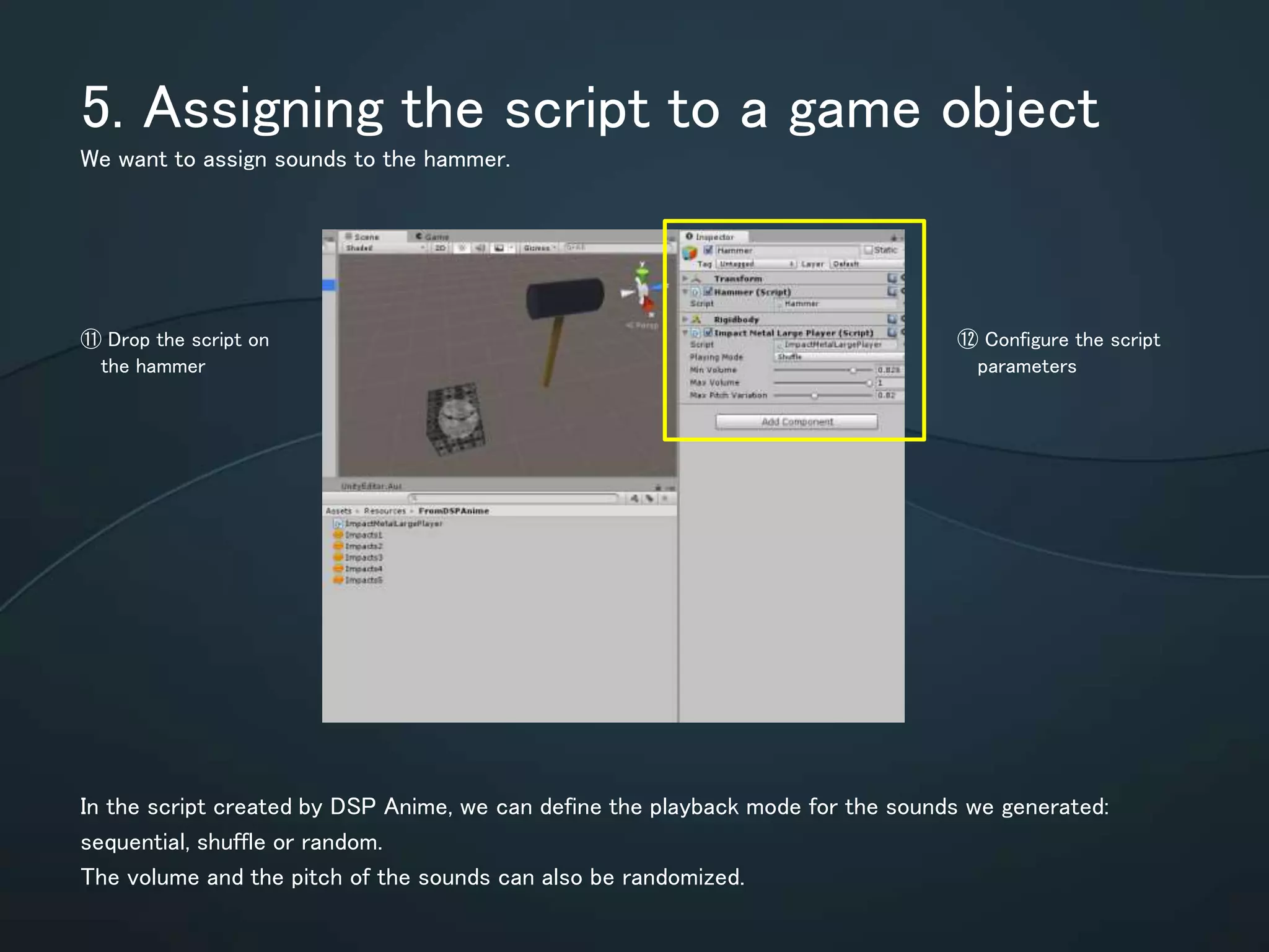5. Assigning the script to a game object
We want to assign sounds to the hammer.
In the script created by DSP Anime, we can define the playback mode for the
sounds we generated: sequential, shuffle or random.
The volume and the pitch of the sounds can also be randomized.
⑪ Drop the script on
the hammer
⑫ Configure the
script parameters
 