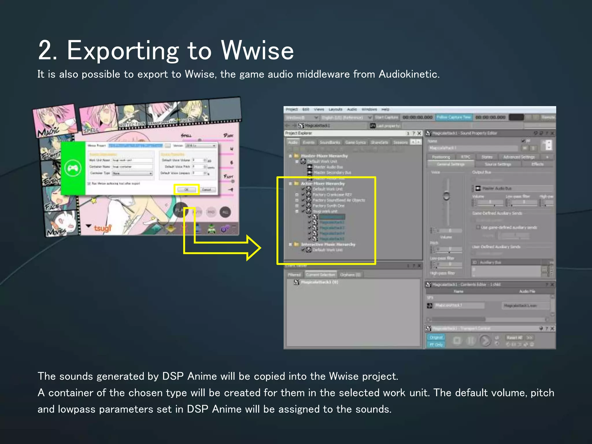 2. Exporting to Wwise
It is also possible to export to Wwise, the game audio middleware from Audiokinetic.
The sounds generated by DSP Anime will be copied into the Wwise project.
A container of the chosen type will be created for them in the selected work unit.
The default volume, pitch and lowpass parameters set in DSP Anime will be
assigned to the sounds.
 