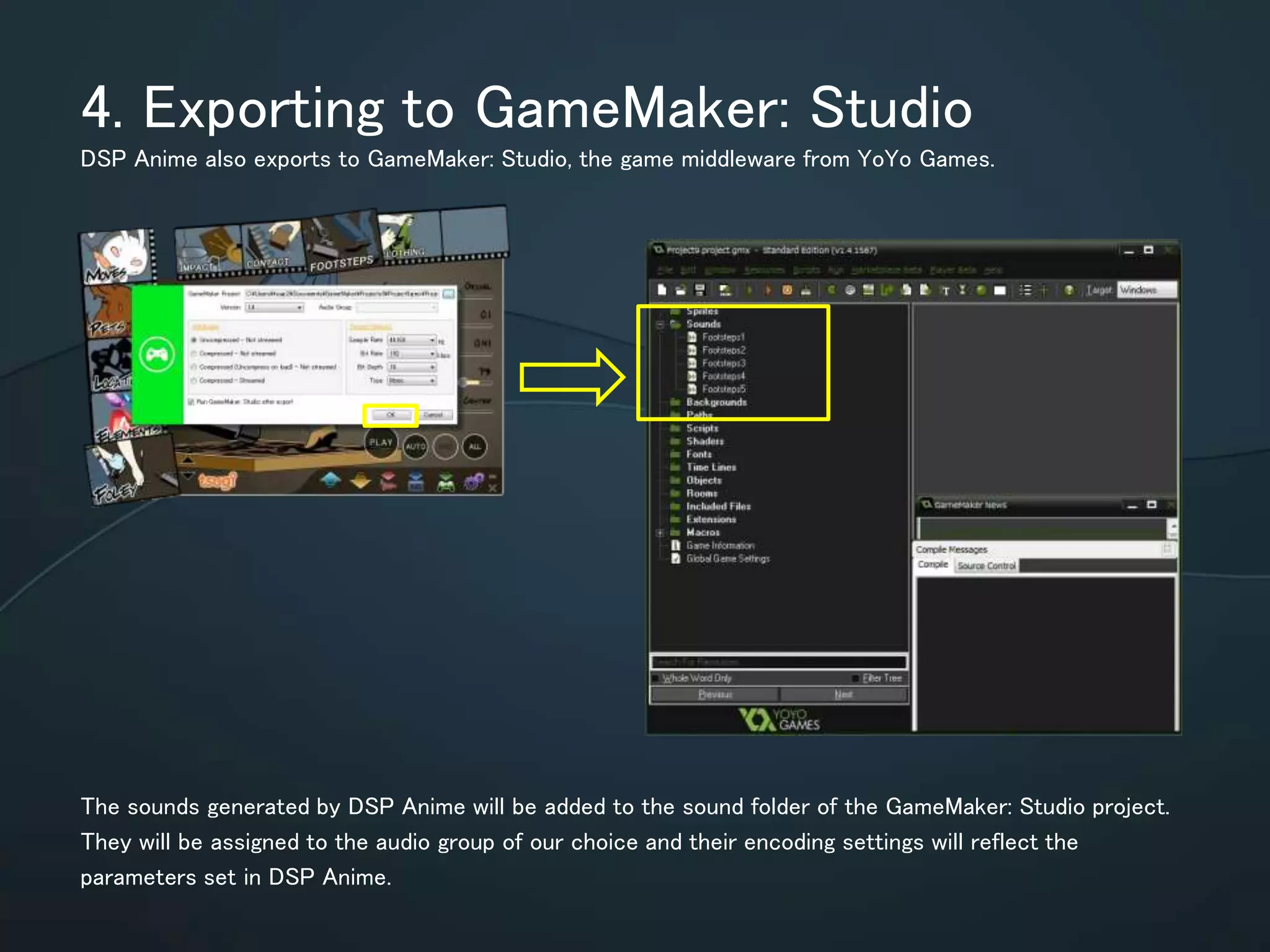 4. Exporting to GameMaker: Studio
DSP Anime also exports to GameMaker: Studio, the game middleware from YoYo Games.
The sounds generated by DSP Anime will be added to the sound folder of the
GameMaker: Studio project. They will be assigned to the audio group of our choice
and their encoding settings will reflect the parameters set in DSP Anime.
 