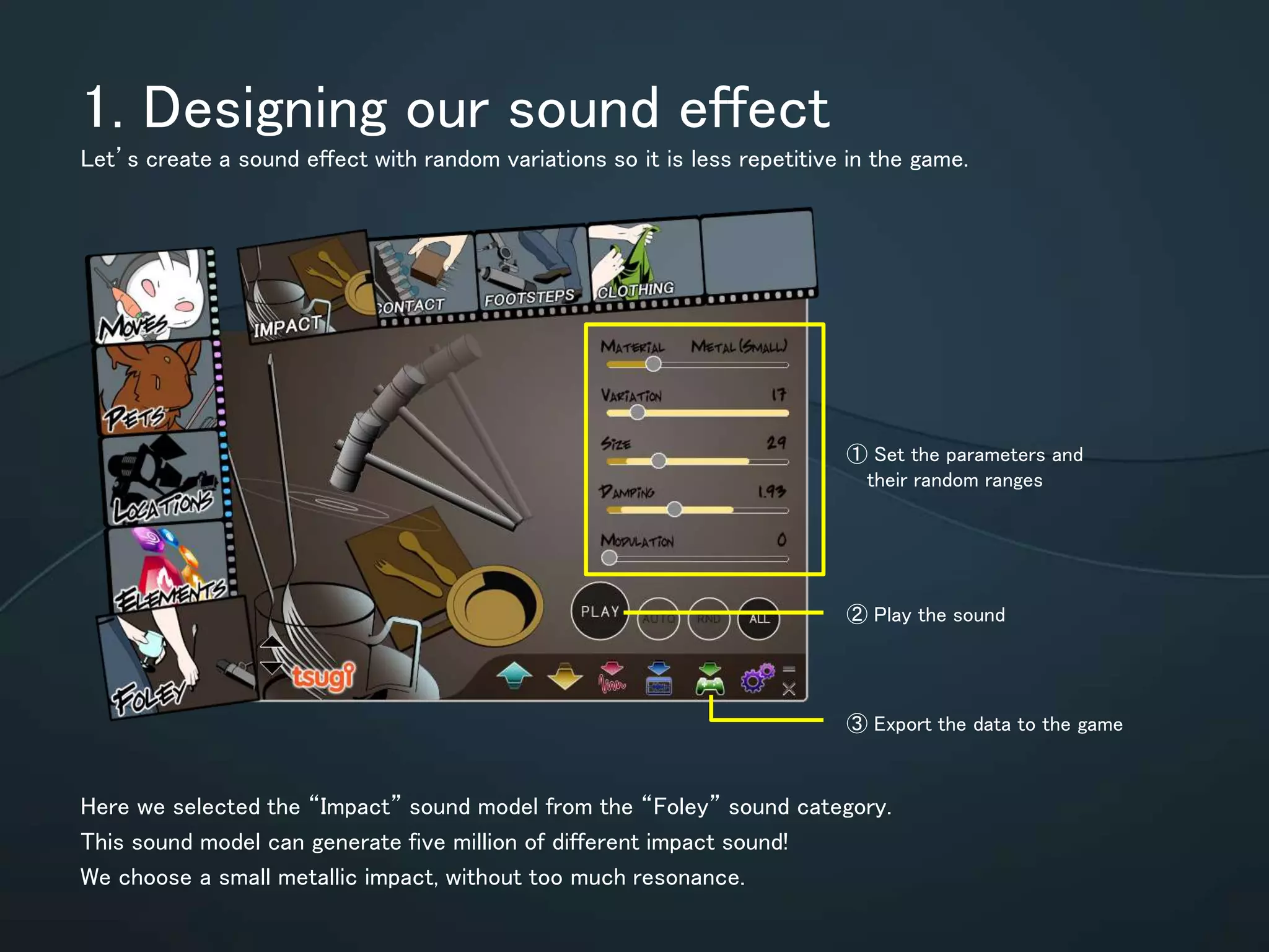 1.Designing our sound effect
Let’s create a sound effect with random variations so it is less repetitive in the game.
Here we selected the “Impact” sound model from the “Foley” sound category.
This sound model can generate five million of different impact sound!
We choose a small metallic impact, without too much resonance.
① Set the parameters and
their random ranges
② Play the sound
③ Export the data to the game
 