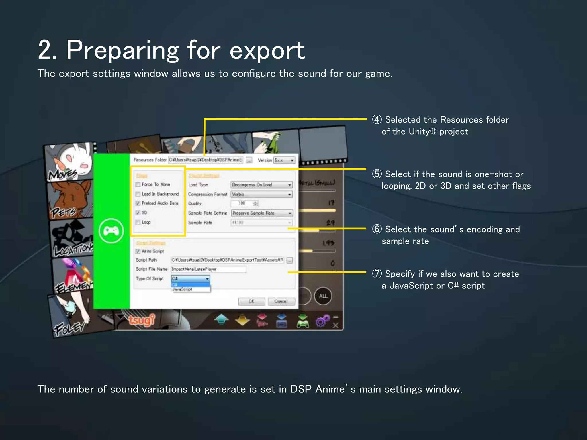 2. Preparing for export
The export settings window allows us to configure the sound for our game.
The number of sound variations to generate is set in DSP Anime’s main settings
window.
⑥ Select the sound’s encoding
and sample rate
⑦ Specify if we also want to
create a JavaScript or C# script
⑤ Select if the sound is one-shot or
looping, 2D or 3D and set other
flags
④ Selected the Resources folder
of the Unity® project
 