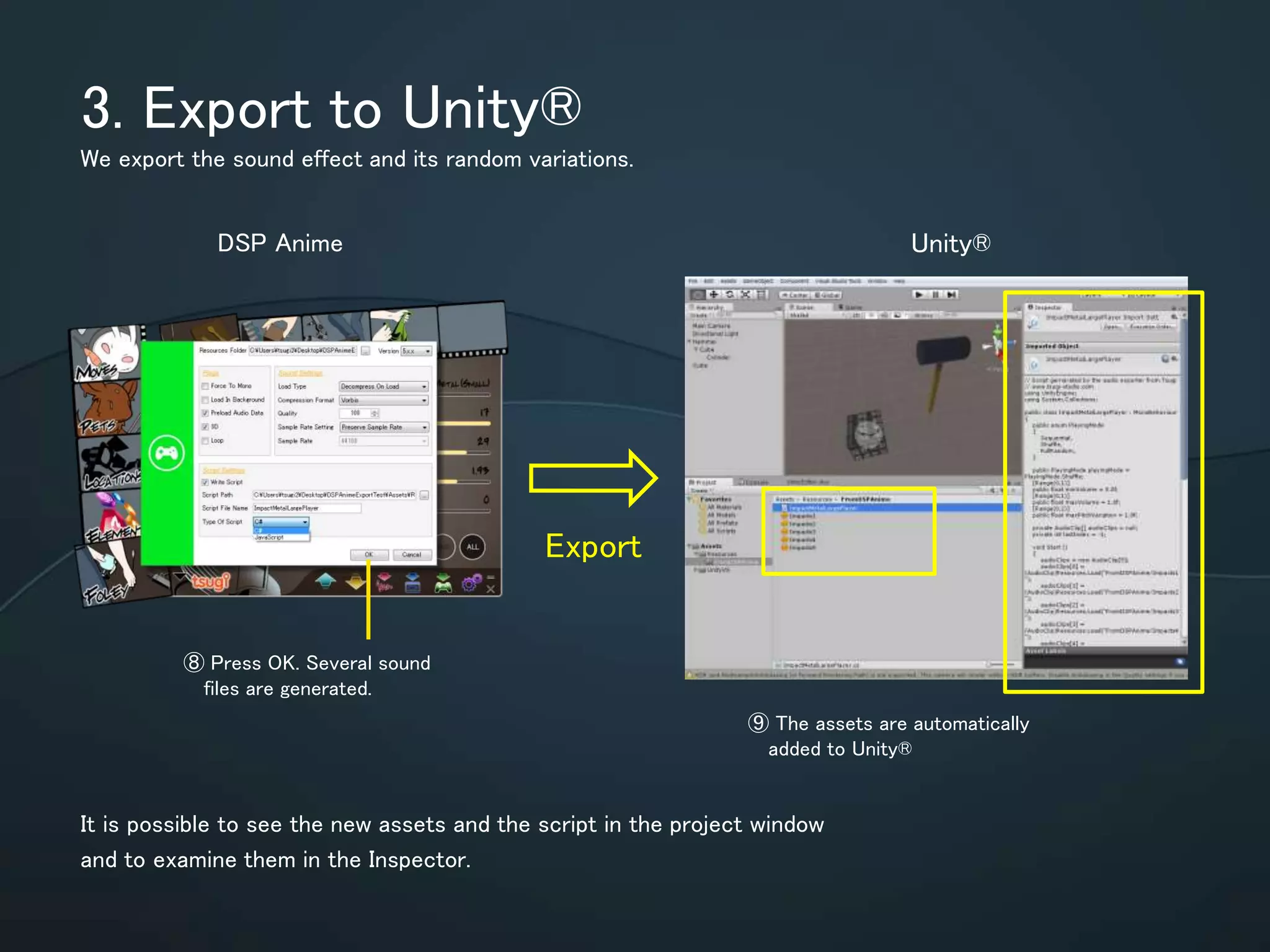 3. Export to Unity®
We export the sound effect and its random variations.
It is possible to see the new assets and the script in the project window and to
examine them in the Inspector.
⑧ Press OK. Several sound
files are generated.
Export
DSP Anime Unity®
⑨ The assets are utomatically
added to Unity®
 