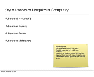 Key elements of Ubiquitous Computing

       • Ubiquitous Networking


       • Ubiquitous Sensing


       • Ubiquitous Access


       • Ubiquitous Middleware

                                   Ubicomp required
                                   - Networking as a place to share data.
                                   - Sensing as eyes and ears to add more
                                   “
                                   awareness”
                                   - Access from anywhere (mobile, wearable) and
                                   display with more natural - require less attention.
                                   - Middleware to shield application from low-level
                                   details




Saturday, September 12, 2009                                                             8
 