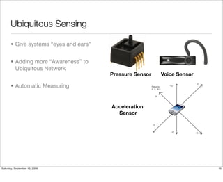 Ubiquitous Sensing

       • Give systems “eyes and ears”


       • Adding more “Awareness” to
         Ubiquitous Network
                                        Pressure Sensor   Voice Sensor

       • Automatic Measuring


                                        Acceleration
                                          Sensor




Saturday, September 12, 2009                                             10
 