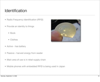 Identiﬁcation

       • Radio Frequency Identiﬁcation (RFID)


       • Provide an identity to things


            • Book


            • Clothes


       • Active - has battery


       • Passive - harvest energy from reader


       • Main area of use is in retail supply chain


       • Mobile phones with embedded RFID is being used in Japan



Saturday, September 12, 2009                                       16
 
