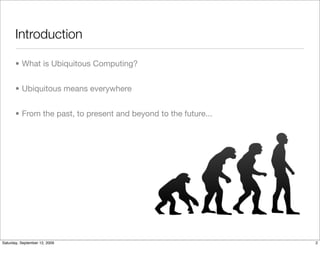 Introduction

       • What is Ubiquitous Computing?


       • Ubiquitous means everywhere


       • From the past, to present and beyond to the future...




Saturday, September 12, 2009                                     2
 