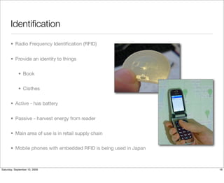 Identiﬁcation

       • Radio Frequency Identiﬁcation (RFID)


       • Provide an identity to things


            • Book


            • Clothes


       • Active - has battery


       • Passive - harvest energy from reader


       • Main area of use is in retail supply chain


       • Mobile phones with embedded RFID is being used in Japan



Saturday, September 12, 2009                                       16
 