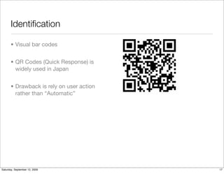 Identiﬁcation

       • Visual bar codes


       • QR Codes (Quick Response) is
         widely used in Japan


       • Drawback is rely on user action
         rather than “Automatic”




Saturday, September 12, 2009               17
 