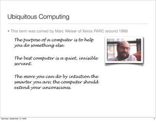 Ubiquitous Computing

       • This term was coined by Marc Weiser of Xerox PARC around 1988

              The purpose of a computer is to help
              you do something else.


              The best computer is a quiet, invisible
              servant.


              The more you can do by intuition the
              smarter you are; the computer should
              extend your unconscious.




Saturday, September 12, 2009                                             3
 