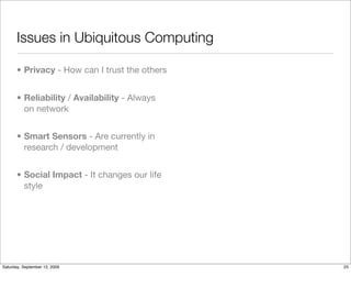 Issues in Ubiquitous Computing

       • Privacy - How can I trust the others


       • Reliability / Availability - Always
         on network


       • Smart Sensors - Are currently in
         research / development


       • Social Impact - It changes our life
         style




Saturday, September 12, 2009                    25
 