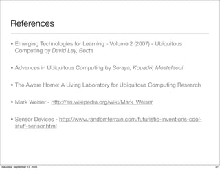 References

       • Emerging Technologies for Learning - Volume 2 (2007) - Ubiquitous
         Computing by David Ley, Becta


       • Advances in Ubiquitous Computing by Soraya, Kouadri, Mostefaoui


       • The Aware Home: A Living Laboratory for Ubiquitous Computing Research


       • Mark Weiser - http://en.wikipedia.org/wiki/Mark_Weiser


       • Sensor Devices - http://www.randomterrain.com/futuristic-inventions-cool-
         stuff-sensor.html




Saturday, September 12, 2009                                                         27
 