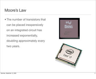Moore’s Law

       • The number of transistors that
          can be placed inexpensively
          on an integrated circuit has
          increased exponentially,
          doubling approximately every
          two years.




Saturday, September 12, 2009              5
 