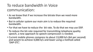To reduce bandwidth in Voice
communication:
• As we know that if we increase the bitrate than we need more
bandwidth.
• But in celluler system our main aim is to reduce the required
bandwidth.
• For that we have to reduce the bit rate. To do that we may use DSP.
• To reduce the bit-rate required for transmitting telephone quality
speech, a new approach to speech compression is needed.
• Current mobile phones compress to about 13,000 b/s (bit per second)
and weaim to achieve 4,000 b/s and lower using a method called
'DAP-STC'.
 
