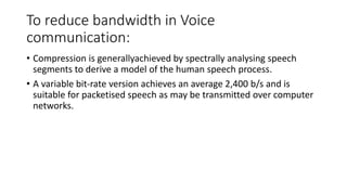 To reduce bandwidth in Voice
communication:
• Compression is generallyachieved by spectrally analysing speech
segments to derive a model of the human speech process.
• A variable bit-rate version achieves an average 2,400 b/s and is
suitable for packetised speech as may be transmitted over computer
networks.
 
