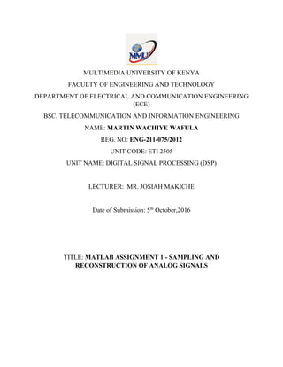 MULTIMEDIA UNIVERSITY OF KENYA
FACULTY OF ENGINEERING AND TECHNOLOGY
DEPARTMENT OF ELECTRICAL AND COMMUNICATION ENGINEERING
(ECE)
BSC. TELECOMMUNICATION AND INFORMATION ENGINEERING
NAME: MARTIN WACHIYE WAFULA
REG. NO: ENG-211-075/2012
UNIT CODE: ETI 2505
UNIT NAME: DIGITAL SIGNAL PROCESSING (DSP)
LECTURER: MR. JOSIAH MAKICHE
Date of Submission: 5th
October,2016
TITLE: MATLAB ASSIGNMENT 1 - SAMPLING AND
RECONSTRUCTION OF ANALOG SIGNALS
 