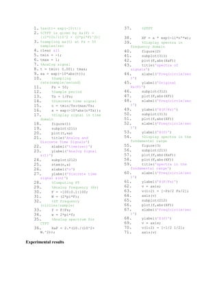 1. %xa(t)= exp(-10|t|)
2. %CTFT is given by Xa(F) =
[(2*10)/(10^2 + (2*pi*F)^2)]
3. %sampling xa(t) at Fs = 50
samples/sec
4. clear all
5. tmin = -1;
6. tmax = 1;
7. %Analog signal
8. t = tmin: 0.001: tmax;
9. xa = exp(-10*abs(t));
10. %Sampling
rate(sample/second)
11. Fs = 50;
12. %Sample period
13. Ts = 1/Fs;
14. %Discrete time signal
15. n = tmin/Ts:tmax/Ts;
16. x = exp(-10*abs(n*Ts));
17. %Display signal in time
domain
18. figure(1)
19. subplot(211)
20. plot(t,xa)
21. title('Analog and
Discrete Time Signals')
22. xlabel('time(sec)')
23. ylabel('Analog Signal
x(t)')
24. subplot(212)
25. stem(n,x)
26. xlabel('n')
27. ylabel('Discrete time
signal x(n)')
28. %Computing FT
29. %Analog frequency (Hz)
30. F = -100:0.1:100;
31. W = (2*pi*F);
32. %DT Frequency
(circles/sample)
33. f = F/Fs;
34. w = 2*pi*f;
35. %Analog spectrum for
CTFT
36. XaF = 2.*(10./(10^2+
W.^2));
37. %DTFT
38. XF = x * exp(-1i*n'*w);
39. %Display spectra in
frequency domain
40. figure(2)
41. subplot(311)
42. plot(F,abs(XaF))
43. title('spectra of
signals')
44. xlabel('Freq(circle/sec
)')
45. ylabel('Original
Xa(F)')
46. subplot(312)
47. plot(F,abs(XF))
48. xlabel('Freq(circle/sec
)')
49. ylabel('X(F/Fs)')
50. subplot(313)
51. plot(f,abs(XF))
52. xlabel('Freq(circle/sec
)')
53. ylabel('X(f)')
54. %Display spectra in the
fundamental range
55. figure(3)
56. subplot(211)
57. plot(F,abs(XaF))
58. plot(F,abs(XF))
59. title('spectra in the
fundamental range')
60. xlabel('Freq(circle/sec
)')
61. ylabel('X(F/Fs)')
62. v = axis;
63. v(1:2) = [-Fs/2 Fs/2];
64. axis(v)
65. subplot(212)
66. plot(f,abs(XF))
67. xlabel('Freq(circle/sec
)')
68. ylabel('X(f)')
69. v = axis;
70. v(1:2) = [-1/2 1/2];
71. axis(v)
Experimental results
 