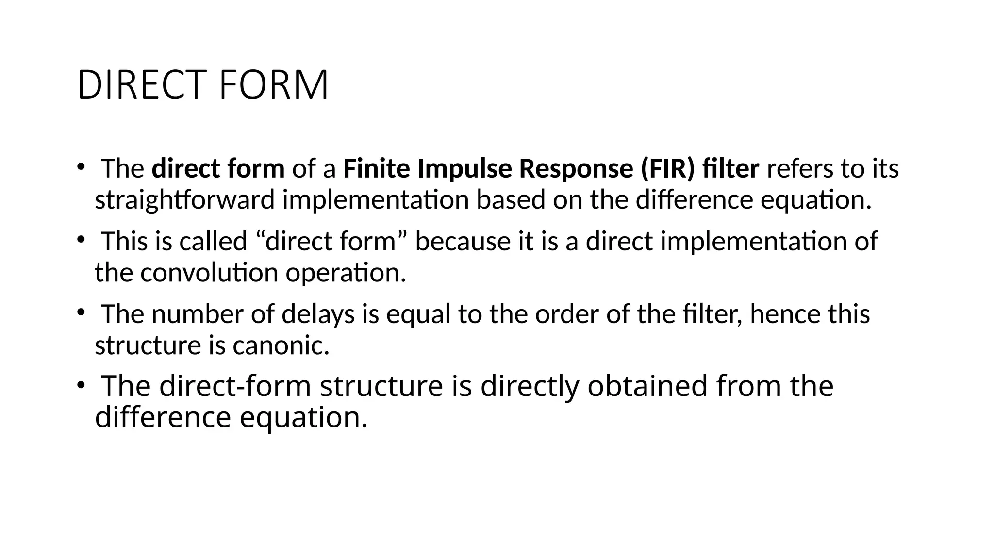 DIRECT FORM
• The direct form of a Finite Impulse Response (FIR) filter refers to its
straightforward implementation based on the difference equation.
• This is called “direct form” because it is a direct implementation of
the convolution operation.
• The number of delays is equal to the order of the filter, hence this
structure is canonic.
• The direct-form structure is directly obtained from the
difference equation.
 