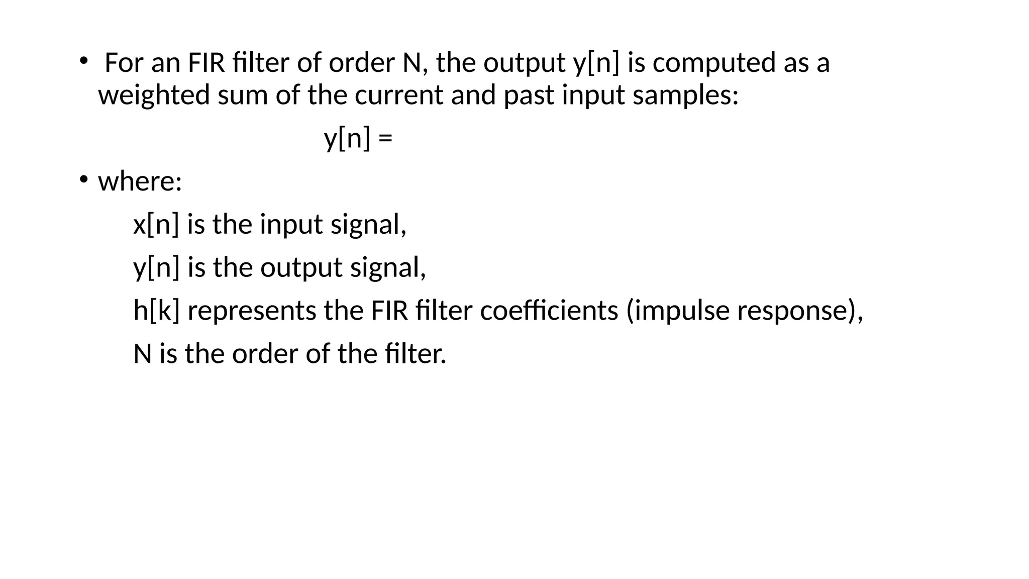• For an FIR filter of order N, the output y[n] is computed as a
weighted sum of the current and past input samples:
y[n] =
• where:
x[n] is the input signal,
y[n] is the output signal,
h[k] represents the FIR filter coefficients (impulse response),
N is the order of the filter.
 