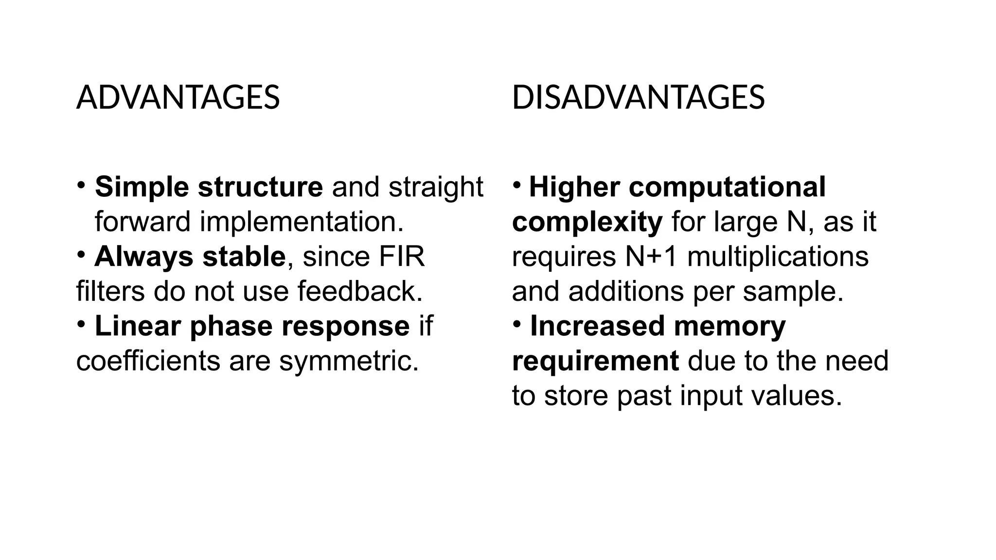 ADVANTAGES
• Simple structure and straight
forward implementation.
• Always stable, since FIR
filters do not use feedback.
• Linear phase response if
coefficients are symmetric.
DISADVANTAGES
• Higher computational
complexity for large N, as it
requires N+1 multiplications
and additions per sample.
• Increased memory
requirement due to the need
to store past input values.
 