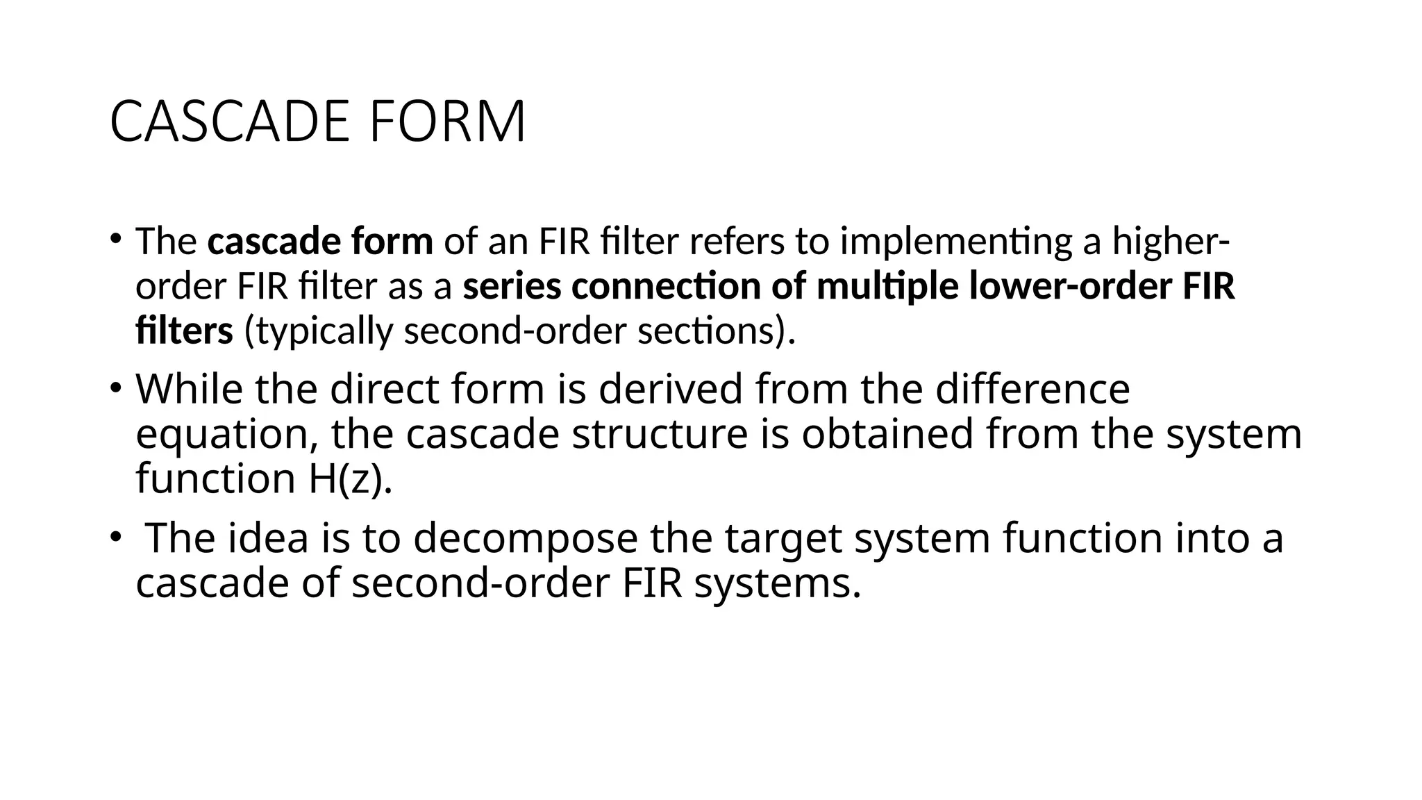 CASCADE FORM
• The cascade form of an FIR filter refers to implementing a higher-
order FIR filter as a series connection of multiple lower-order FIR
filters (typically second-order sections).
• While the direct form is derived from the difference
equation, the cascade structure is obtained from the system
function H(z).
• The idea is to decompose the target system function into a
cascade of second-order FIR systems.
 