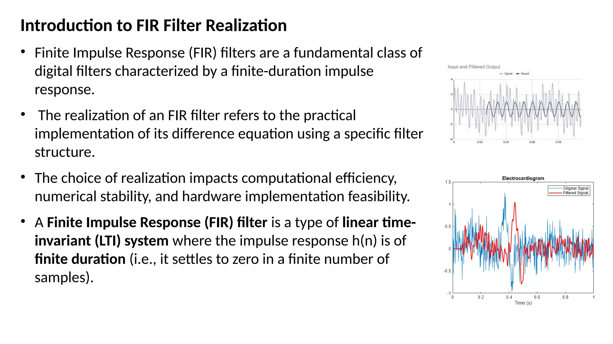 Introduction to FIR Filter Realization
• Finite Impulse Response (FIR) filters are a fundamental class of
digital filters characterized by a finite-duration impulse
response.
• The realization of an FIR filter refers to the practical
implementation of its difference equation using a specific filter
structure.
• The choice of realization impacts computational efficiency,
numerical stability, and hardware implementation feasibility.
• A Finite Impulse Response (FIR) filter is a type of linear time-
invariant (LTI) system where the impulse response h(n) is of
finite duration (i.e., it settles to zero in a finite number of
samples).
 