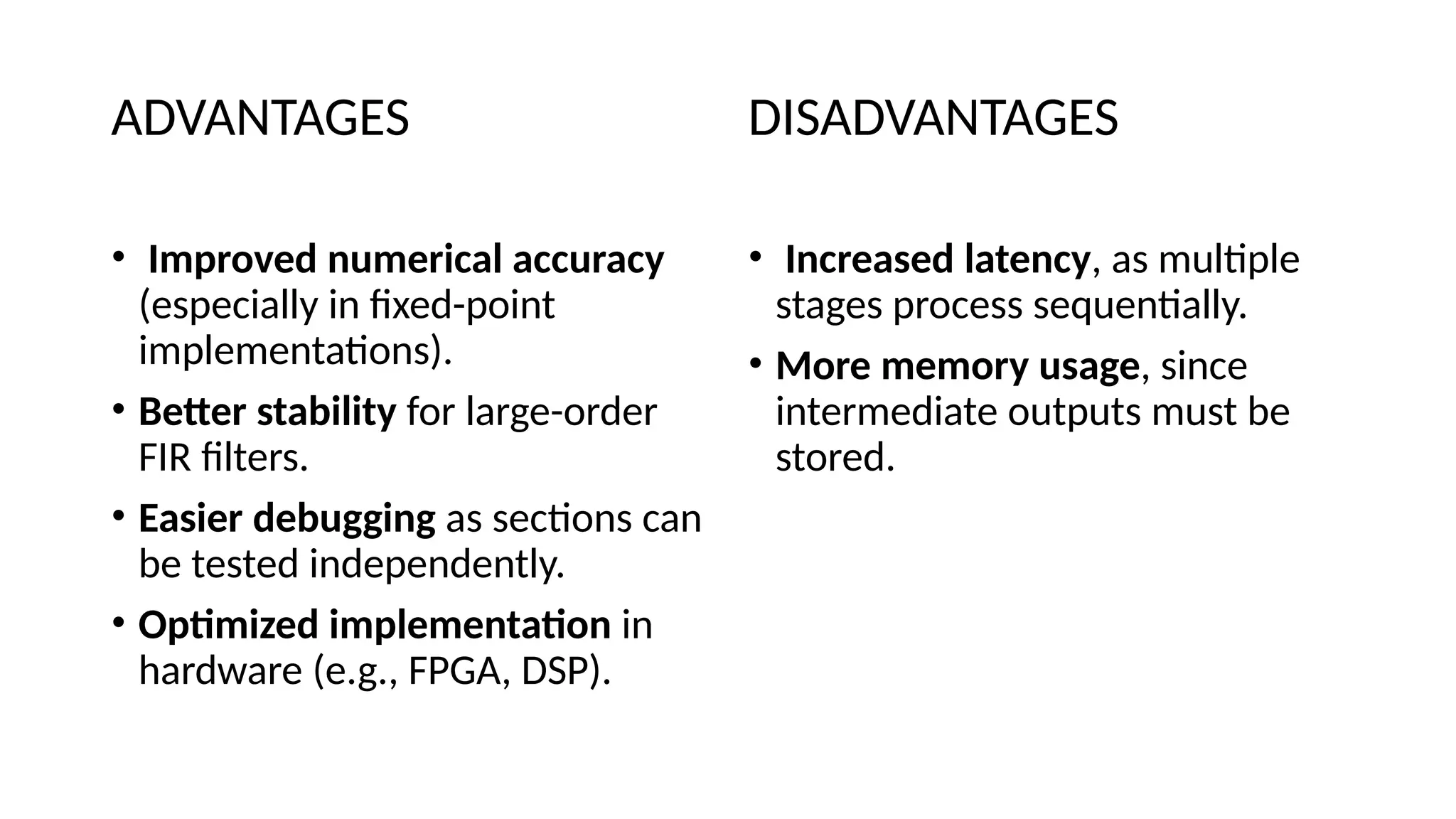 ADVANTAGES
• Improved numerical accuracy
(especially in fixed-point
implementations).
• Better stability for large-order
FIR filters.
• Easier debugging as sections can
be tested independently.
• Optimized implementation in
hardware (e.g., FPGA, DSP).
DISADVANTAGES
• Increased latency, as multiple
stages process sequentially.
• More memory usage, since
intermediate outputs must be
stored.
 