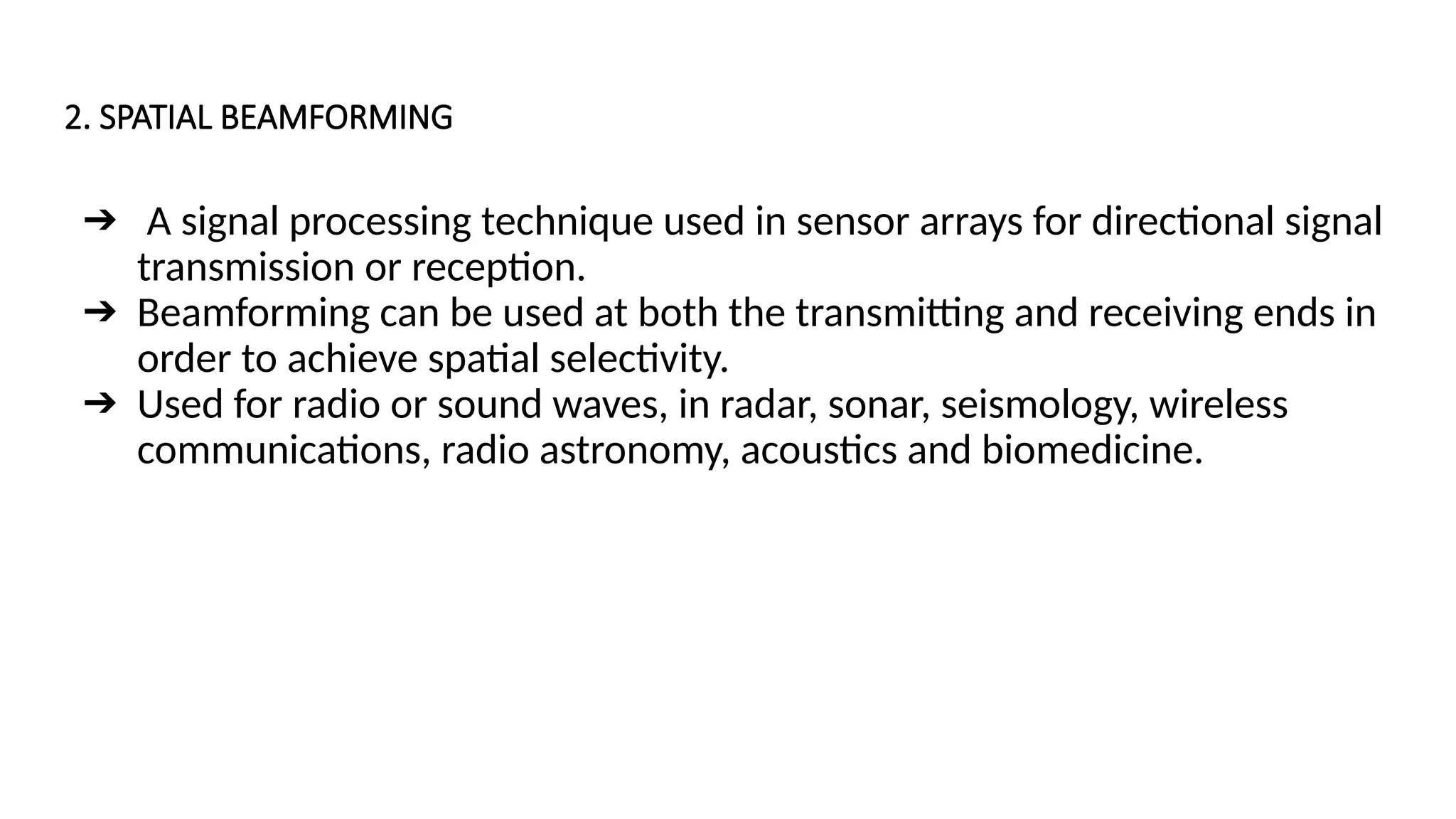 2. SPATIAL BEAMFORMING
➔ A signal processing technique used in sensor arrays for directional signal
transmission or reception.
➔ Beamforming can be used at both the transmitting and receiving ends in
order to achieve spatial selectivity.
➔ Used for radio or sound waves, in radar, sonar, seismology, wireless
communications, radio astronomy, acoustics and biomedicine.
 