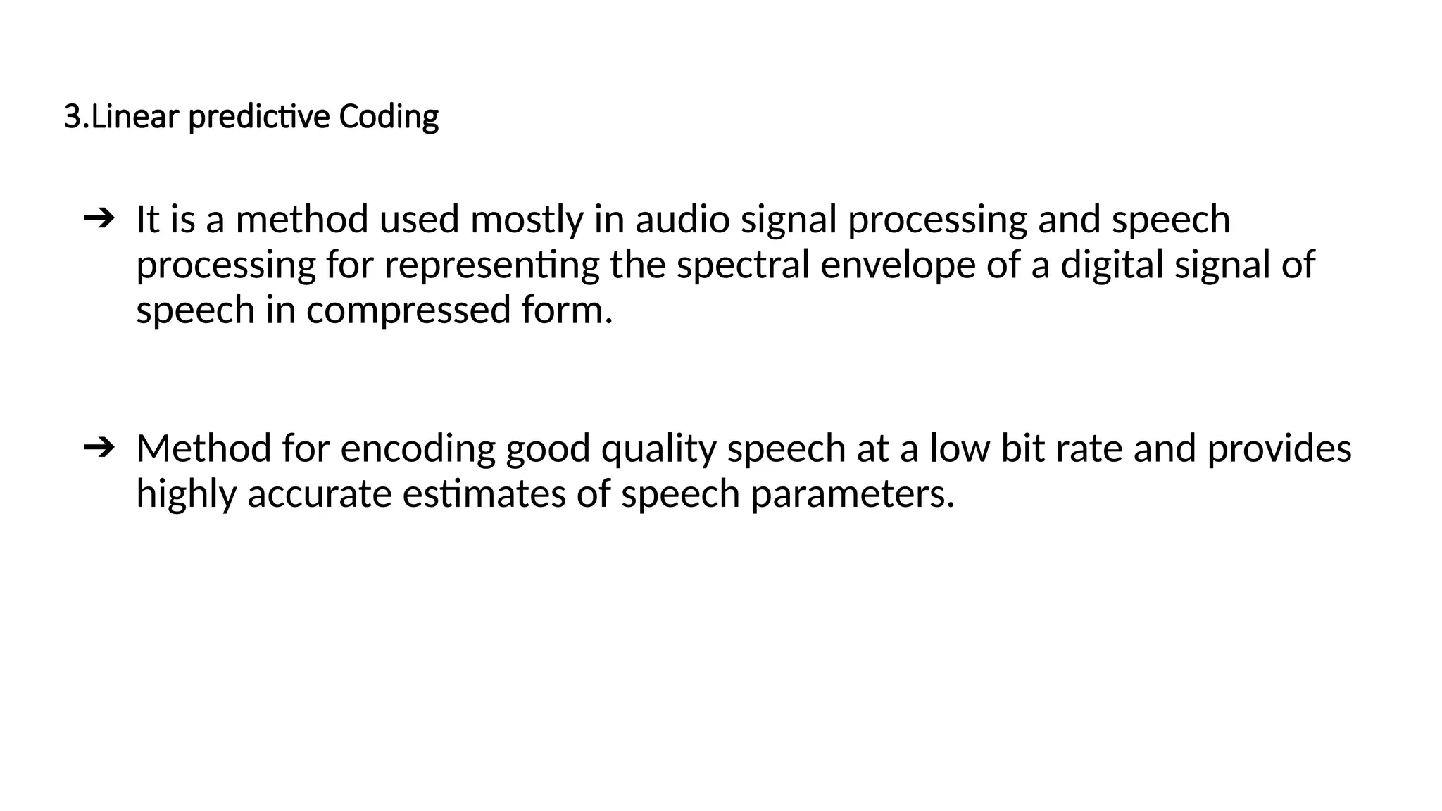 3.Linear predictive Coding
➔ It is a method used mostly in audio signal processing and speech
processing for representing the spectral envelope of a digital signal of
speech in compressed form.
➔ Method for encoding good quality speech at a low bit rate and provides
highly accurate estimates of speech parameters.
 