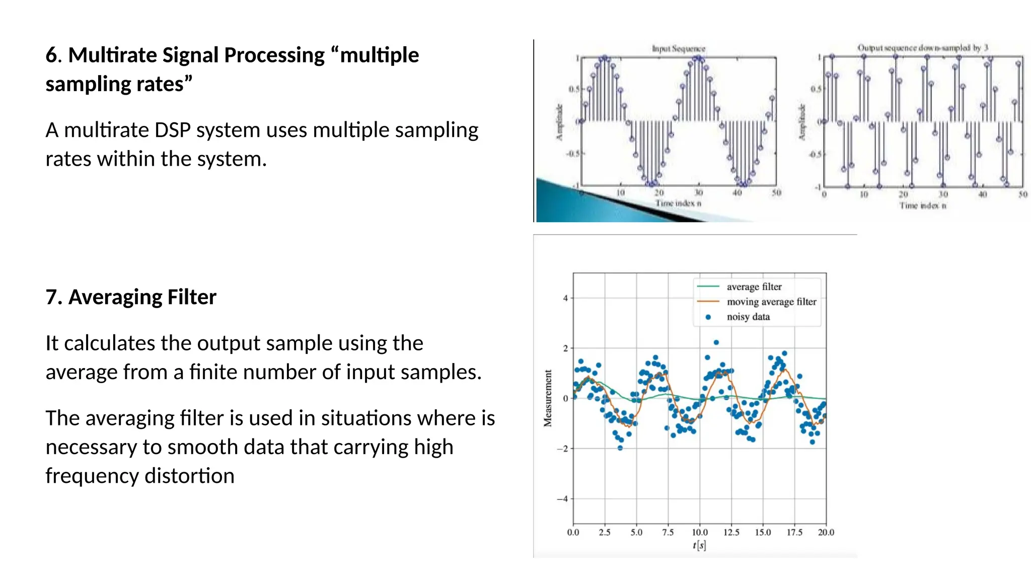 6. Multirate Signal Processing “multiple
sampling rates”
A multirate DSP system uses multiple sampling
rates within the system.
7. Averaging Filter
It calculates the output sample using the
average from a finite number of input samples.
The averaging filter is used in situations where is
necessary to smooth data that carrying high
frequency distortion
 
