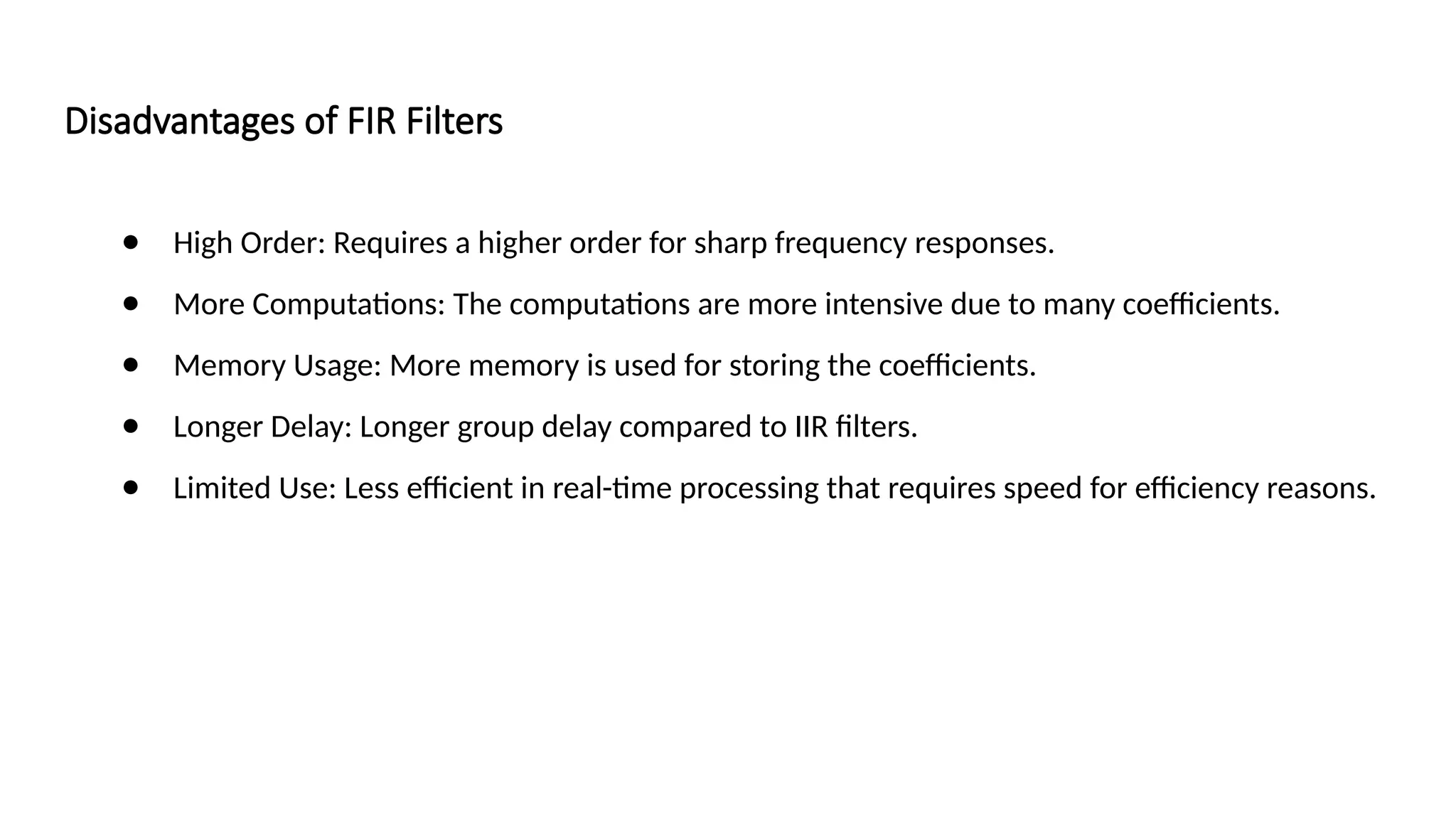 Disadvantages of FIR Filters
● High Order: Requires a higher order for sharp frequency responses.
● More Computations: The computations are more intensive due to many coefficients.
● Memory Usage: More memory is used for storing the coefficients.
● Longer Delay: Longer group delay compared to IIR filters.
● Limited Use: Less efficient in real-time processing that requires speed for efficiency reasons.
 